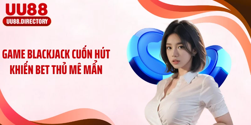 Game Blackjack cuốn hút khiến bet thủ mê mẩn